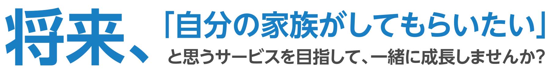 将来、「自分の家族がしてもらいたい」と思うサービスを目指して、一緒に成長しませんか？